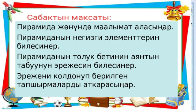 Пирамида жөнүндө маалымат аласыңар. Пирамиданын негизги элементтерин билесинер. Пирамиданын толук бетинин аянтын табуунун эрежесин билесинер. Эрежени колдонуп берилген тапшырмаларды аткарасыңар.  