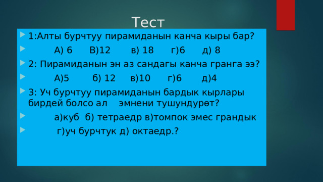  Тест 1:Алты бурчтуу пирамиданын канча кыры бар?  А) 6 В)12 в) 18 г)6 д) 8 2: Пирамиданын эн аз сандагы канча гранга ээ?  А)5 б) 12 в)10 г)6 д)4 3: Уч бурчтуу пирамиданын бардык кырлары бирдей болсо ал эмнени тушундурөт?  а)куб б) тетраедр в)томпок эмес грандык  г)уч бурчтук д) октаедр.?  