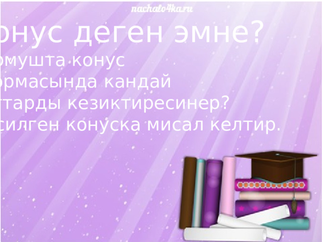 Конус деген эмне? Турмушта конус  формасында кандай заттарды кезиктиресинер? Кесилген конуска мисал келтир. 