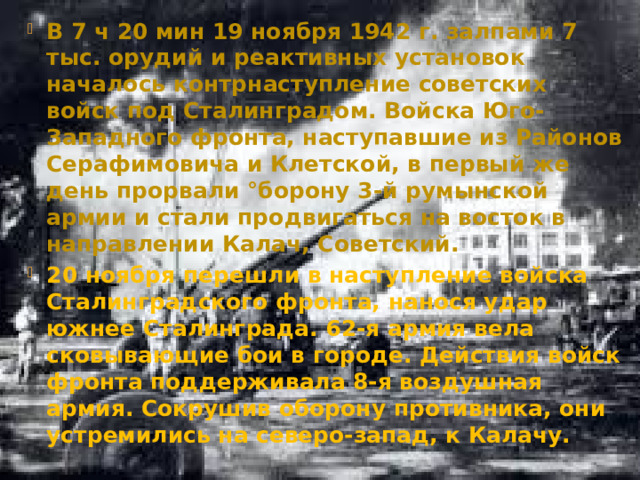 В 7 ч 20 мин 19 ноября 1942 г. залпами 7 тыс. орудий и реактивных установок началось контрнаступление советских войск под Сталинградом. Войска Юго-Западного фронта, наступавшие из Районов Серафимовича и Клетской, в первый же день прорвали °борону 3-й румынской армии и стали продвигаться на восток в направлении Калач, Советский. 20 ноября перешли в наступление войска Сталинградского фронта, нанося удар южнее Сталинграда. 62-я армия вела сковывающие бои в городе. Действия войск фронта поддерживала 8-я воздушная армия. Сокрушив оборону противника, они устремились на северо-запад, к Калачу.  