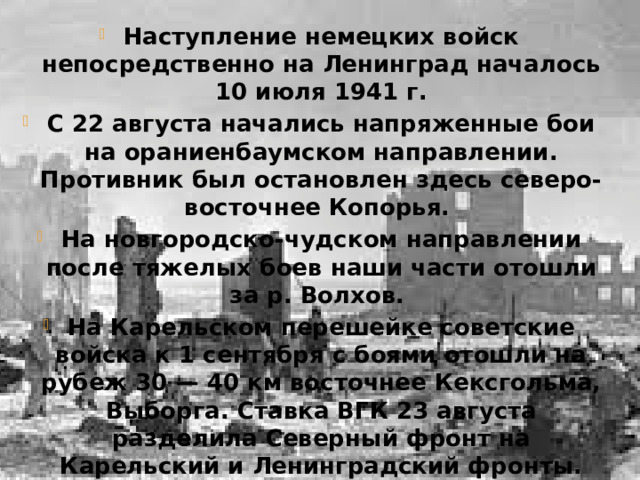 Наступление немецких войск непосредственно на Ленинград началось 10 июля 1941 г. С 22 августа начались напряженные бои на ораниенбаумском направлении. Противник был остановлен здесь северо-восточнее Копорья. На новгородско-чудском направлении после тяжелых боев наши части отошли за р. Волхов. На Карельском перешейке советские войска к 1 сентября с боями отошли на рубеж 30 — 40 км восточнее Кексгольма, Выборга. Ставка ВГК 23 августа разделила Северный фронт на Карельский и Ленинградский фронты. Главное командование Северо-Западного направления 29 августа было расформировано, а Карельский, Ленинградский и Северо-Западный фронты подчинены непосредственно Ставке ВГК.  