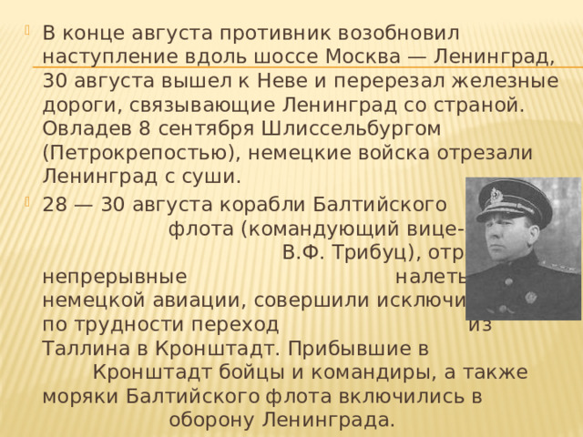 В конце августа противник возобновил наступление вдоль шоссе Москва — Ленинград, 30 августа вышел к Неве и перерезал железные дороги, связывающие Ленинград со страной. Овладев 8 сентября Шлиссельбургом (Петрокрепостью), немецкие войска отрезали Ленинград с суши. 28 — 30 августа корабли Балтийского флота (командующий вице-адмирал В.Ф. Трибуц), отражая непрерывные налеты немецкой авиации, совершили исключительный по трудности переход из Таллина в Кронштадт. Прибывшие в Кронштадт бойцы и командиры, а также моряки Балтийского флота включились в оборону Ленинграда. 