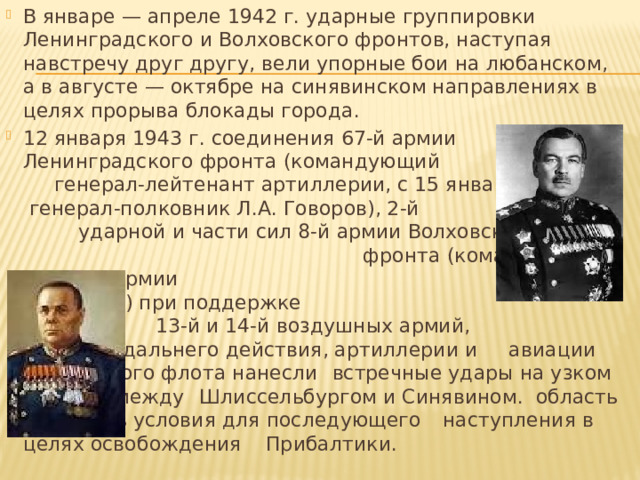 В январе — апреле 1942 г. ударные группировки Ленинградского и Волховского фронтов, наступая навстречу друг другу, вели упорные бои на любанском, а в августе — октябре на синявинском направлениях в целях прорыва блокады города. 12 января 1943 г. соединения 67-й армии Ленинградского фронта (командующий генерал-лейтенант артиллерии, с 15 января генерал-полковник Л.А. Говоров), 2-й ударной и части сил 8-й армии Волховского фронта (командующий генерал армии   К.А. Мерецков) при поддержке   13-й и 14-й воздушных армий,    авиации дальнего действия, артиллерии и   авиации Балтийского флота нанесли     встречные удары на узком выступе между    Шлиссельбургом и Синявином. область и    создать условия для последующего     наступления в целях освобождения     Прибалтики. 