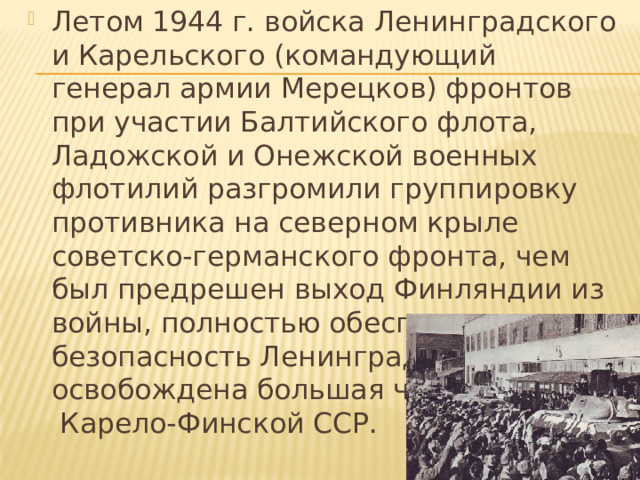 Летом 1944 г. войска Ленинградского и Карельского (командующий генерал армии Мерецков) фронтов при участии Балтийского флота, Ладожской и Онежской военных флотилий разгромили группировку противника на северном крыле советско-германского фронта, чем был предрешен выход Финляндии из войны, полностью обеспечена безопасность Ленинграда и освобождена большая часть Карело-Финской ССР. 