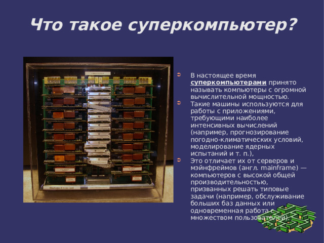 Что такое суперкомпьютер? В настоящее время суперкомпьютерами принято называть компьютеры с огромной вычислительной мощностью. Такие машины используются для работы с приложениями, требующими наиболее интенсивных вычислений (например, прогнозирование погодно-климатических условий, моделирование ядерных испытаний и т. п.), Это отличает их от серверов и мэйнфреймов (англ. mainframe) — компьютеров с высокой общей производительностью, призванных решать типовые задачи (например, обслуживание больших баз данных или одновременная работа с множеством пользователей). 