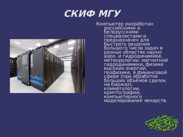 СКИФ МГУ Компьютер разработан российскими и белорусскими специалистами и предназначен для быстрого решения большого числа задач в разных областях науки: аэро- и гидродинамике, метеорологии, магнитной гидродинамики, физике высоких энергий, геофизике, в финансовой сфере (при обработке больших объёмов сделок на биржах), климатологии, криптографии, компьютерного моделирования лекарств. 