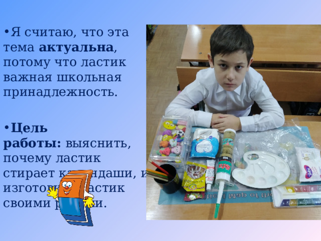    Я считаю, что эта тема актуальна , потому что ластик важная школьная принадлежность.  Цель работы:  выяснить, почему ластик стирает карандаши, и изготовить ластик своими руками.   