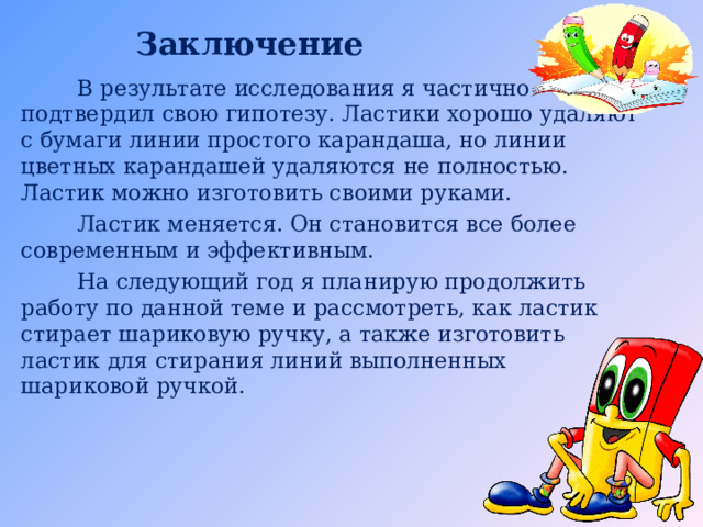 Заключение  В результате исследования я частично подтвердил свою гипотезу. Ластики хорошо удаляют с бумаги линии простого карандаша, но линии цветных карандашей удаляются не полностью. Ластик можно изготовить своими руками.  Ластик меняется. Он становится все более современным и эффективным.  На следующий год я планирую продолжить работу по данной теме и рассмотреть, как ластик стирает шариковую ручку, а также изготовить ластик для стирания линий выполненных шариковой ручкой. 