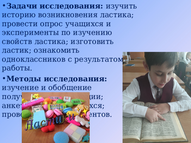 Задачи исследования: изучить историю возникновения ластика; провести опрос учащихся  и эксперименты по изучению свойств ластика; изготовить ластик; ознакомить одноклассников с результатом работы. Методы исследования: изучение и обобщение полученной информации; анкетирование учащихся; проведение экспериментов. 