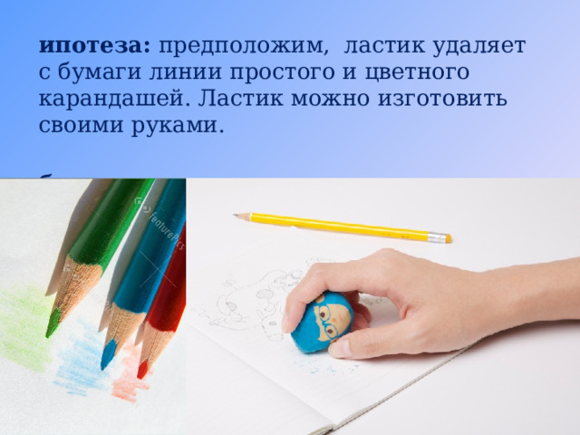 Гипотеза: предположим, ластик удаляет с бумаги линии простого и цветного карандашей. Ластик можно изготовить своими руками. Объект исследования: ластик. Предмет исследования: процесс стирания.  