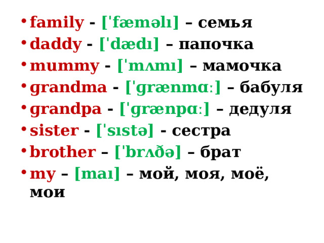 family - [ˈfæməlı] – семья daddy - [ˈdædı] – папочка mummy - [ˈmʌmı] – мамочка ɡrandma - [ˈɡrænmɑː] – бабуля ɡrandpa - [ˈɡrænpɑː] – дедуля sister - [ˈsıstə] - сестра brother – [ˈbrʌðə] – брат my – [maı] – мой, моя, моё, мои 