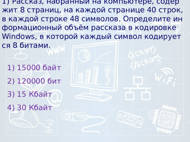 1) Рассказ, на­бран­ный на компьютере, со­дер­жит 8 страниц, на каж­дой стра­ни­це 40 строк, в каж­дой стро­ке 48 символов. Опре­де­ли­те ин­фор­ма­ци­он­ный объём рас­ска­за в ко­ди­ров­ке Windows, в ко­то­рой каж­дый сим­вол ко­ди­ру­ет­ся 8 битами. 1) 15000 байт 2) 120000 бит 3) 15 Кбайт 4) 30 Кбайт 