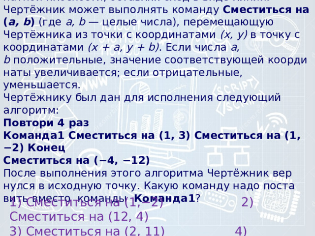 6) Исполнитель Чертёжник пе­ре­ме­ща­ет­ся на ко­ор­ди­нат­ной плоскости, остав­ляя след в виде линии. Чертёжник может вы­пол­нять ко­ман­ду  Сместиться на ( a, b )  (где  a, b  — целые числа), пе­ре­ме­ща­ю­щую Чертёжника из точки с координатами  (x, у)  в точку с ко­ор­ди­на­та­ми  (x + а, у + b) . Если числа  a, b  положительные, зна­че­ние со­от­вет­ству­ю­щей ко­ор­ди­на­ты увеличивается; если отрицательные, уменьшается.   Чертёжнику был дан для ис­пол­не­ния сле­ду­ю­щий алгоритм:  Повтори 4 paз  Команда1 Сме­стить­ся на (1, 3) Сме­стить­ся на (1, −2) Конец  Сместиться на (−4, −12)    После вы­пол­не­ния этого ал­го­рит­ма Чертёжник вер­нул­ся в ис­ход­ную точку. Какую ко­ман­ду надо по­ста­вить вме­сто команды  Команда1 ? 1) Сместиться на (1,−2) 2) Сместиться на (12, 4) 3) Сместиться на (2, 11) 4) Сместиться на (−1, 2) 