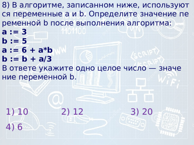 8) В алгоритме, за­пи­сан­ном ниже, ис­поль­зу­ют­ся пе­ре­мен­ные a и b. Опре­де­ли­те зна­че­ние пе­ре­мен­ной b после вы­пол­не­ния алгоритма:  а := 3  b := 5  a := 6 + a*b  b := b + a/3  В от­ве­те ука­жи­те одно целое число — зна­че­ние пе­ре­мен­ной b.   1) 10 2) 12 3) 20 4) 6 