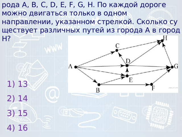 11) На ри­сун­ке – схема дорог, свя­зы­ва­ю­щих го­ро­да A, B, C, D, E, F, G, H. По каж­дой до­ро­ге можно дви­гать­ся толь­ко в одном направлении, ука­зан­ном стрелкой. Сколь­ко су­ще­ству­ет раз­лич­ных путей из го­ро­да А в город H?    1) 13 2) 14 3) 15 4) 16 