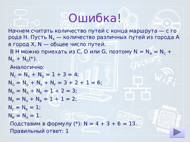 Ошибка! Начнем счи­тать ко­ли­че­ство путей с конца маршрута — с го­ро­да H. Пусть N X  — ко­ли­че­ство раз­лич­ных путей из го­ро­да А в город X, N — общее число путей.   В H можно при­е­хать из C, D или G, по­это­му N = N H  = N C  + N D  + N G (*).   Аналогично:   N C  = N A  + N D  = 1 + 3 = 4; N G  = N D  + N E  + N F  = 3 + 2 + 1 = 6; N D  = N A  + N E  = 1 + 2 = 3; N E  = N A  + N B  = 1 + 1 = 2; N F  = N B  = 1; N B  = N A  = 1.   Подставим в фор­му­лу (*): N = 4 + 3 + 6 = 13.   Правильный ответ: 1 