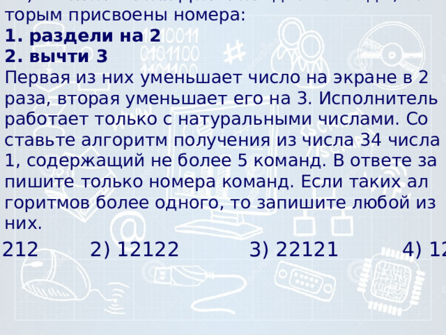 14) У ис­пол­ни­те­ля Де­ли­тель две команды, ко­то­рым при­сво­е­ны номера:  1. раз­де­ли на 2  2. вычти 3  Первая из них умень­ша­ет число на экра­не в 2 раза, вто­рая умень­ша­ет его на 3. Ис­пол­ни­тель ра­бо­та­ет толь­ко с на­ту­раль­ны­ми числами. Со­ставь­те ал­го­ритм по­лу­че­ния из числа 34 числа 1, со­дер­жа­щий не более 5 команд. В от­ве­те за­пи­ши­те толь­ко но­ме­ра команд. Если таких ал­го­рит­мов более одного, то за­пи­ши­те любой из них. 1) 21212 2) 12122 3) 22121 4) 12111 