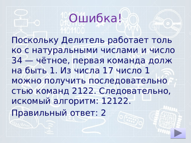 Ошибка! По­сколь­ку Де­ли­тель ра­бо­та­ет толь­ко с на­ту­раль­ны­ми чис­ла­ми и число 34 — чётное, пер­вая ко­ман­да долж­на быть 1. Из числа 17 число 1 можно по­лу­чить по­сле­до­ва­тель­но­стью ко­манд 2122. Сле­до­ва­тель­но, ис­ко­мый ал­го­ритм: 12122. Правильный ответ: 2 
