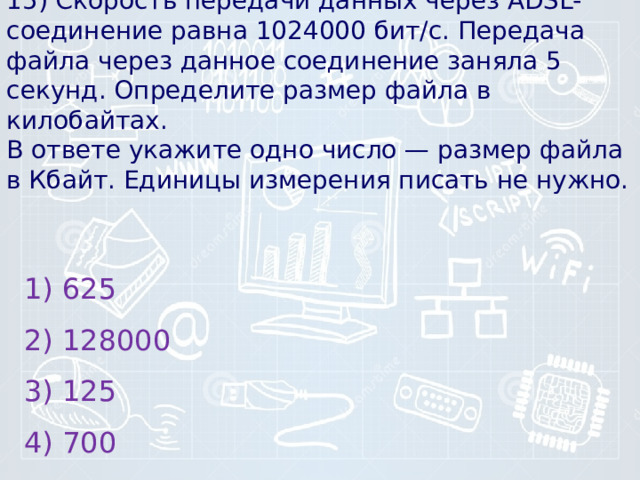 15) Скорость пе­ре­да­чи данных через ADSL-соединение равна 1024000 бит/c. Пе­ре­да­ча файла через дан­ное соединение за­ня­ла 5 секунд. Опре­де­ли­те размер файла в килобайтах.  В от­ве­те укажите одно число — раз­мер файла в Кбайт. Еди­ни­цы измерения пи­сать не нужно.    1) 625 2) 128000 3) 125 4) 700 
