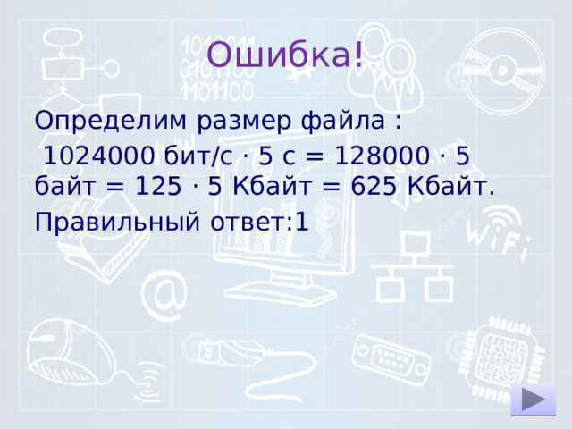 Ошибка! Определим раз­мер файла :   1024000 бит/c · 5 с = 128000 · 5 байт = 125 · 5 Кбайт = 625 Кбайт. Правильный ответ:1 