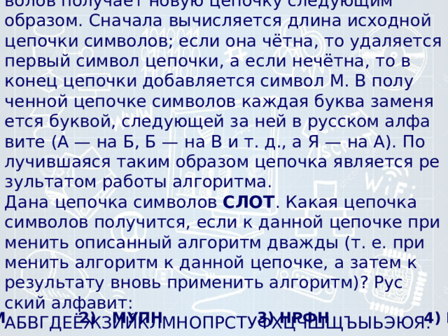 16) Некоторый ал­го­ритм из одной це­поч­ки сим­во­лов по­лу­ча­ет новую це­поч­ку сле­ду­ю­щим образом. Сна­ча­ла вы­чис­ля­ет­ся длина ис­ход­ной це­поч­ки символов; если она чётна, то уда­ля­ет­ся пер­вый сим­вол цепочки, а если нечётна, то в конец це­поч­ки до­бав­ля­ет­ся сим­вол М. В по­лу­чен­ной це­поч­ке сим­во­лов каж­дая буква за­ме­ня­ет­ся буквой, сле­ду­ю­щей за ней в рус­ском ал­фа­ви­те (А — на Б, Б — на В и т. д., а Я — на А). По­лу­чив­ша­я­ся таким об­ра­зом це­поч­ка яв­ля­ет­ся ре­зуль­та­том ра­бо­ты алгоритма.  Дана це­поч­ка сим­во­лов  СЛОТ . Какая це­поч­ка сим­во­лов получится, если к дан­ной це­поч­ке при­ме­нить опи­сан­ный ал­го­ритм два­жды (т. е. при­ме­нить ал­го­ритм к дан­ной цепочке, а затем к ре­зуль­та­ту вновь при­ме­нить алгоритм)? Рус­ский алфавит: АБВГДЕЁЖЗИЙКЛМНОПРСТУФХЦЧШЩЪЫЬЭЮЯ.   1) МПУМ 2) МУПН 3) НРФН 4) РФНУ 