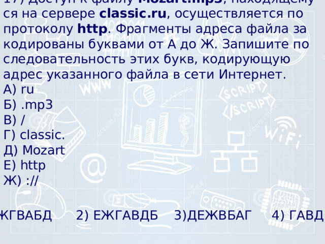 17) Доступ к файлу  Mozart.mp3 , на­хо­дя­ще­му­ся на сер­ве­ре  classic.ru , осу­ществ­ля­ет­ся по про­то­ко­лу  http . Фраг­мен­ты ад­ре­са файла за­ко­ди­ро­ва­ны бук­ва­ми от А до Ж. За­пи­ши­те по­сле­до­ва­тель­ность этих букв, ко­ди­ру­ю­щую адрес ука­зан­но­го файла в сети Интернет.  А) ru  Б) .mp3  В) /  Г) classic.  Д) Mozart  Е) http  Ж) ://   1) ЕЖГВАБД 2) ЕЖГАВДБ 3)ДЕЖВБАГ 4) ГАВДБЕЖ 