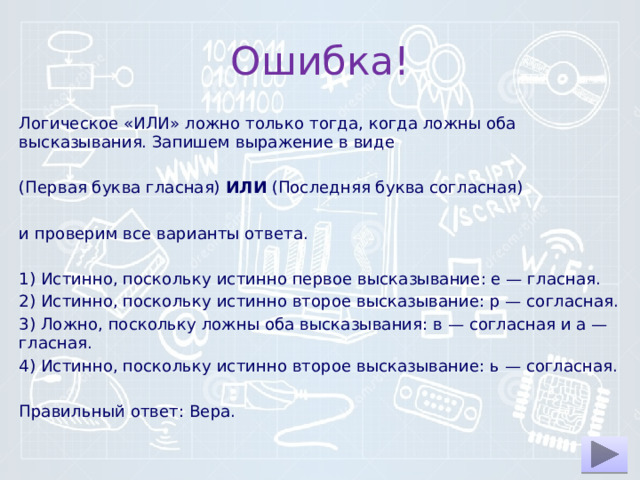 Ошибка! Логическое «ИЛИ» ложно толь­ко тогда, когда ложны оба высказывания. За­пи­шем выражение в виде   (Первая буква гласная)  ИЛИ  (Последняя буква согласная)   и про­ве­рим все ва­ри­ан­ты ответа.   1) Истинно, по­сколь­ку ис­тин­но первое высказывание: е — гласная. 2) Истинно, по­сколь­ку ис­тин­но второе высказывание: р — согласная. 3) Ложно, по­сколь­ку ложны оба высказывания: в — со­глас­ная и а — гласная. 4) Истинно, по­сколь­ку ис­тин­но второе высказывание: ь — согласная.   Правильный ответ: Вера. 