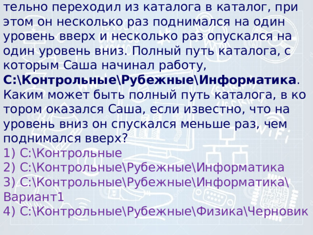 4) В по­ис­ках нуж­но­го файла Саша по­сле­до­ва­тель­но пе­ре­хо­дил из ка­та­ло­га в каталог, при этом он не­сколь­ко раз под­ни­мал­ся на один уро­вень вверх и не­сколь­ко раз опус­кал­ся на один уро­вень вниз. Пол­ный путь каталога, с ко­то­рым Саша на­чи­нал работу,  С:\Контрольные\Рубежные\Информатика .   Каким может быть пол­ный путь каталога, в ко­то­ром ока­зал­ся Саша, если известно, что на уро­вень вниз он спус­кал­ся мень­ше раз, чем под­ни­мал­ся вверх? 1) С:\Контрольные 2) С:\Контрольные\Рубежные\Информатика 3) С:\Контрольные\Рубежные\Информатика\Вариант1 4) С:\Контрольные\Рубежные\Физика\Черновик 