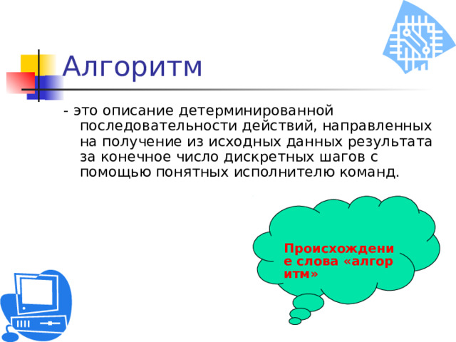 Алгоритм - это описание детерминированной последовательности действий, направленных на получение из исходных данных результата за конечное число дискретных шагов с помощью понятных исполнителю команд. Происхождение слова «алгоритм» 