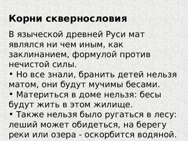 Корни сквернословия В языческой древней Руси мат являлся ни чем иным, как заклинанием, формулой против нечистой силы.  Но все знали, бранить детей нельзя матом, они будут мучимы бесами.  Материться в доме нельзя: бесы будут жить в этом жилище.  Также нельзя было ругаться в лесу: леший может обидеться, на берегу реки или озера - оскорбится водяной. 