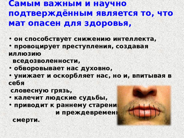 Самым важным и научно подтверждённым является то, что мат опасен для здоровья,    он способствует снижению интеллекта,  провоцирует преступления, создавая иллюзию  вседозволенности,  обворовывает нас духовно,  унижает и оскорбляет нас, но и, впитывая в себя  словесную грязь,  калечит людские судьбы,  приводит к раннему старению и преждевременной  смерти. 