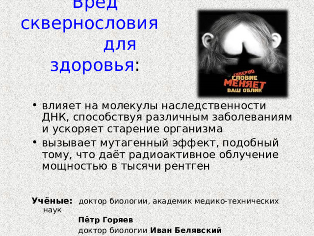    Вред сквернословия для здоровья : влияет на молекулы наследственности ДНК, способствуя различным заболеваниям и ускоряет старение организма вызывает мутагенный эффект, подобный тому, что даёт радиоактивное облучение мощностью в тысячи рентген Учёные:  доктор биологии, академик медико-технических наук  Пётр Горяев  доктор биологии Иван Белявский 