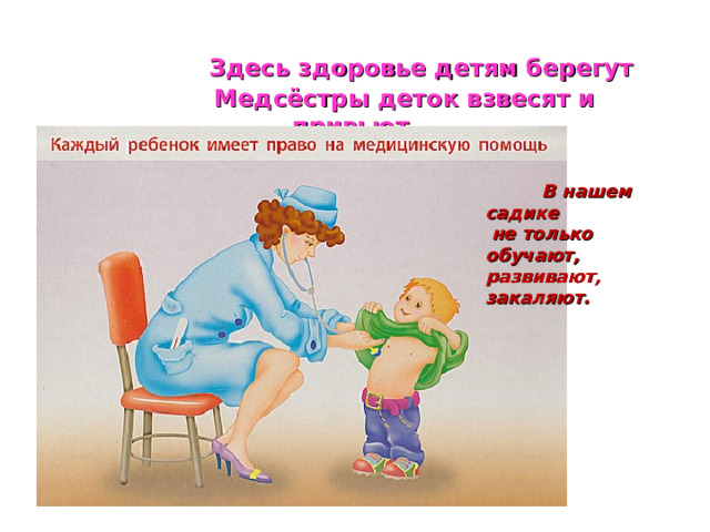  Здесь здоровье детям берегут  Медсёстры деток взвесят и привьют.  В нашем садике  не только обучают, развивают, закаляют.  