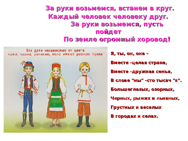  За руки возьмемся, встанем в круг.  Каждый человек человеку друг.  За руки возьмемся, пусть пойдет  По земле огромный хоровод! Я, ты, он, она – Вместе -целая страна, Вместе -дружная семья, В слове 