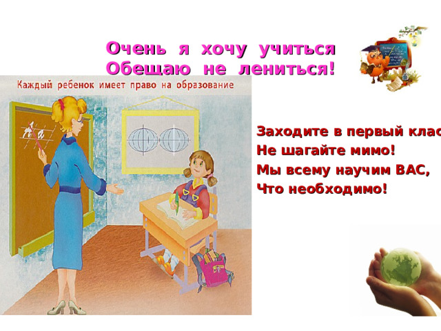 Очень я хочу учиться  Обещаю не лениться! Заходите в первый класс, Не шагайте мимо! Мы всему научим ВАС, Что необходимо! 