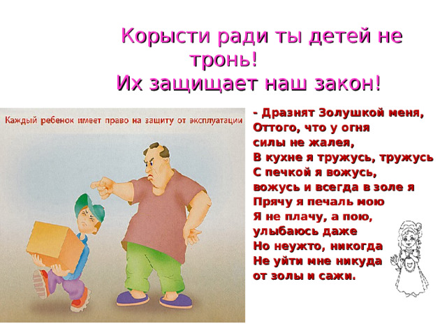  Корысти ради ты детей не тронь!  Их защищает наш закон! - Дразнят Золушкой меня, Оттого, что у огня силы не жалея, В кухне я тружусь, тружусь С печкой я вожусь, вожусь и всегда в золе я Прячу я печаль мою Я не плачу, а пою, улыбаюсь даже Но неужто, никогда Не уйти мне никуда от золы и сажи. 