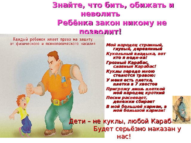  Знайте, что бить, обижать и неволить  Ребёнка закон никому не позволит! Мой народец странный, глупый, деревянный Кукольный владыка, вот кто я поди-ка! Грозный Карабас, славный Карабас! Куклы передо мною стелются травою: У меня есть плетка, плетка в 7 хвостов Пригрожу лишь плеткой мой народец кроткий Песни распевает, денежки сбирает В мой большой карман, в мой большой карман!   Дети – не куклы, любой Карабас  Будет серьёзно наказан у нас! 