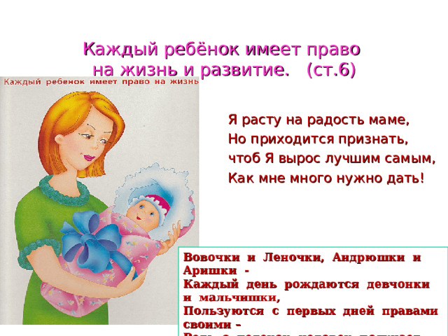 Каждый ребёнок имеет право  на жизнь и развитие. (ст.6)  Я расту на радость маме,  Но приходится признать,  чтоб Я вырос лучшим самым,  Как мне много нужно дать! Вовочки и Леночки, Андрюшки и Аришки - Каждый день рождаются девчонки и мальчишки, Пользуются с первых дней правами своими – Ведь с пеленок человек получает имя. 