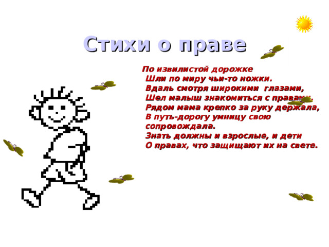 Стихи о праве   По извилистой дорожке  Шли по миру чьи-то ножки.  Вдаль смотря широкими глазами,  Шел малыш знакомиться с правами.  Рядом мама крепко за руку держала,  В путь-дорогу умницу свою  сопровождала.  Знать должны и взрослые, и дети  О правах, что защищают их на свете. 