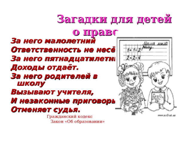  Загадки для детей о праве За него малолетний Ответственность не несёт. За него пятнадцатилетний Доходы отдаёт. За него родителей в школу Вызывают учителя, И незаконные приговоры Отменяет судья.  Гражданский кодекс  Закон «Об образовании» 