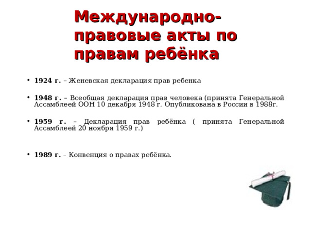 Международно-правовые акты по правам ребёнка    1924 г. – Женевская декларация прав ребенка  1948 г. – Всеобщая декларация прав человека (принята Генеральной Ассамблеей ООН 10 декабря 1948 г. Опубликована в России в 1988г.  1959 г. – Декларация прав ребёнка ( принята Генеральной Ассамблеей 20 ноября 1959 г.)   1989 г. – Конвенция о правах ребёнка.          