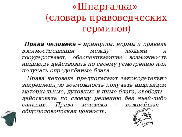 «Шпаргалка»  (словарь правоведческих терминов)  Права человека – п ринципы, нормы и правила взаимоотношений между людьми и государствами, обеспечивающие возможность индивиду действовать по своему усмотрению или получать определённые блага.  Права человека предполагают законодательно закрепленную возможность получать индивидом материальные, духовные и иные блага, свободы – действовать по своему решению без чьей-либо санкции. Права человека – важнейшая общечеловеческая ценность. 