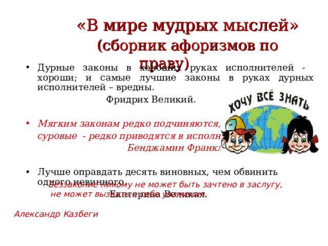  «В мире мудрых мыслей»   (сборник афоризмов по праву) Дурные законы в хороших руках исполнителей - хороши; и самые лучшие законы в руках дурных исполнителей – вредны.  Фридрих Великий. Мягким законам редко подчиняются,  суровые - редко приводятся в исполнение.  Бенджамин Франклин. Лучше оправдать десять виновных, чем обвинить одного невинного.  Екатерина Великая.  Беззаконие никому не может быть зачтено в заслугу,  не может вызвать к себе уважения.  Александр Казбеги  