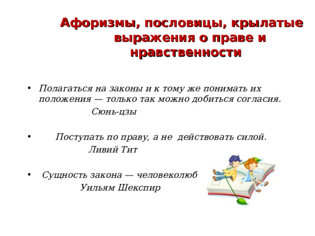 Афоризмы, пословицы, крылатые выражения о праве и нравственности  Полагаться на законы и к тому же понимать их положения — только так можно добиться согласия.  Сюнь-цзы   Поступать по праву, а не действовать силой.  Ливий Тит   Сущность закона — человеколюбие.  Уильям Шекспир  