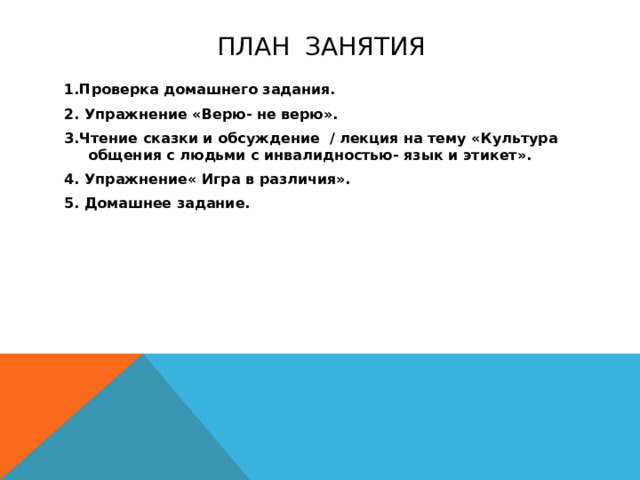 План занятия 1.Проверка домашнего задания. 2. Упражнение «Верю- не верю». 3.Чтение сказки и обсуждение / лекция на тему «Культура общения с людьми с инвалидностью- язык и этикет». 4. Упражнение« Игра в различия». 5. Домашнее задание. 