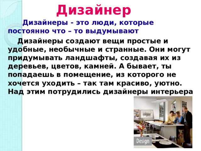 Дизайнер  Дизайнеры - это люди, которые постоянно что – то выдумывают  Дизайнеры создают вещи простые и удобные, необычные и странные. Они могут придумывать ландшафты, создавая их из деревьев, цветов, камней. А бывает, ты попадаешь в помещение, из которого не хочется уходить – так там красиво, уютно. Над этим потрудились дизайнеры интерьера 