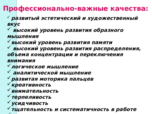 Профессионально-важные качества:  развитый эстетический и художественный вкус  высокий уровень развития образного мышления высокий уровень развития памяти  высокий уровень развития распределения, объема концентрации и переключения внимания логическое мышление  аналитической мышление развитая моторика пальцев креативность внимательность терпеливость усидчивость тщательность и систематичность в работе аккуратность ответственность 