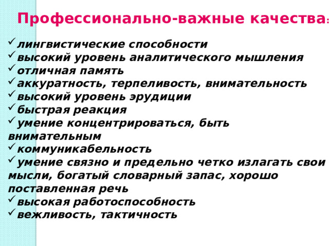 Профессионально-важные качества : лингвистические способности высокий уровень аналитического мышления отличная память аккуратность, терпеливость, внимательность высокий уровень эрудиции быстрая реакция умение концентрироваться, быть внимательным коммуникабельность умение связно и предельно четко излагать свои мысли, богатый словарный запас, хорошо поставленная речь высокая работоспособность вежливость, тактичность 