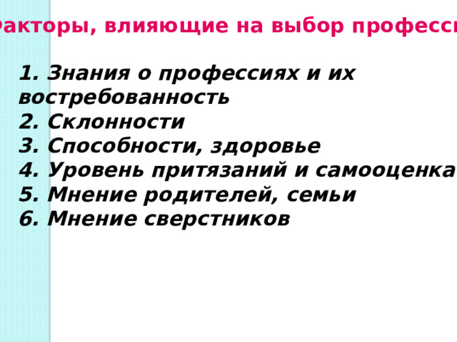 Факторы, влияющие на выбор профессии 1. Знания о профессиях и их востребованность 2. Склонности 3. Способности, здоровье 4. Уровень притязаний и самооценка 5. Мнение родителей, семьи 6. Мнение сверстников  