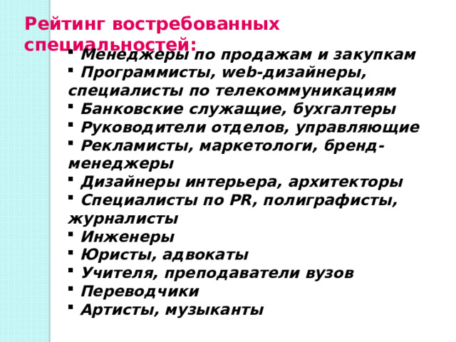 Рейтинг востребованных специальностей:   Менеджеры по продажам и закупкам  Программисты, web-дизайнеры, специалисты по телекоммуникациям  Банковские служащие, бухгалтеры  Руководители отделов, управляющие  Рекламисты, маркетологи, бренд-менеджеры  Дизайнеры интерьера, архитекторы  Специалисты по PR, полиграфисты, журналисты  Инженеры  Юристы, адвокаты  Учителя, преподаватели вузов  Переводчики  Артисты, музыканты 